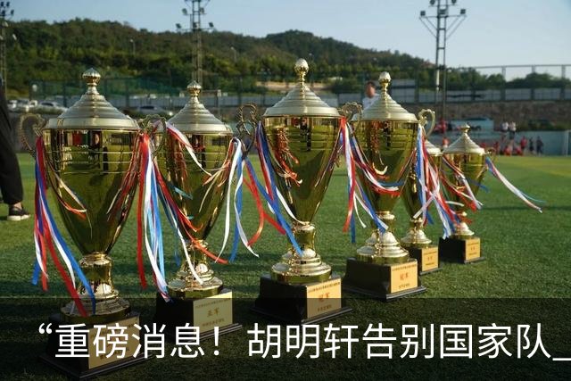 “重磅消息！胡明轩告别国家队 新MVP正式入驻中国男篮”